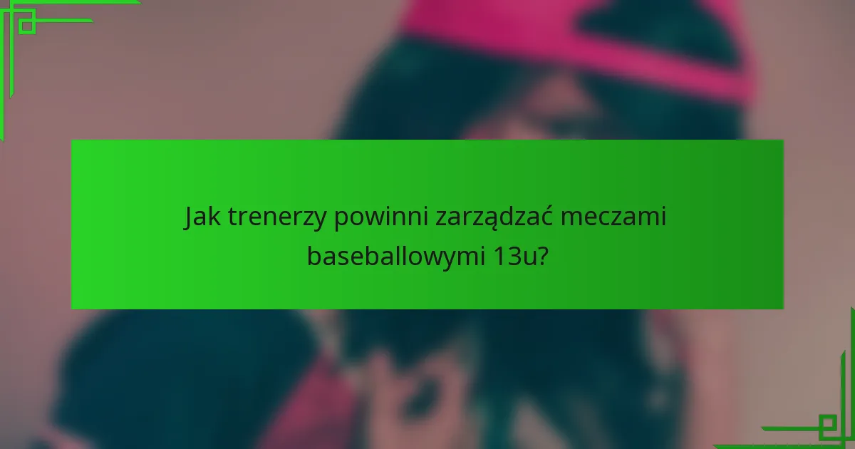 Jak trenerzy powinni zarządzać meczami baseballowymi 13u?
